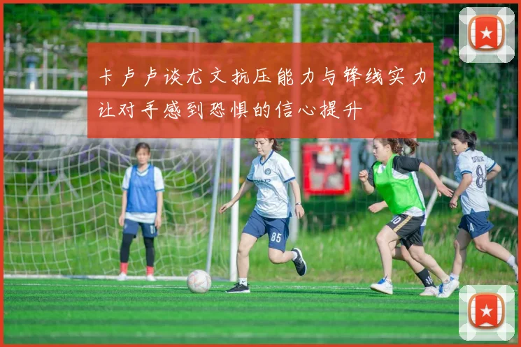 卡卢卢谈尤文抗压能力与锋线实力让对手感到恐惧的信心提升