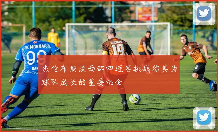 杰伦布朗谈西部四连客挑战称其为球队成长的重要机会