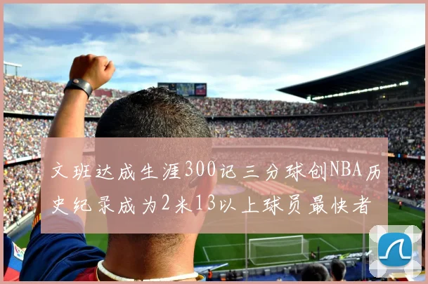 文班达成生涯300记三分球创NBA历史纪录成为2米13以上球员最快者