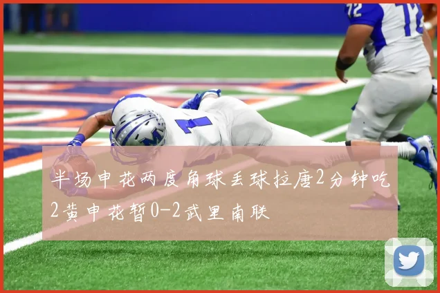 半场申花两度角球丢球拉唐2分钟吃2黄申花暂0-2武里南联