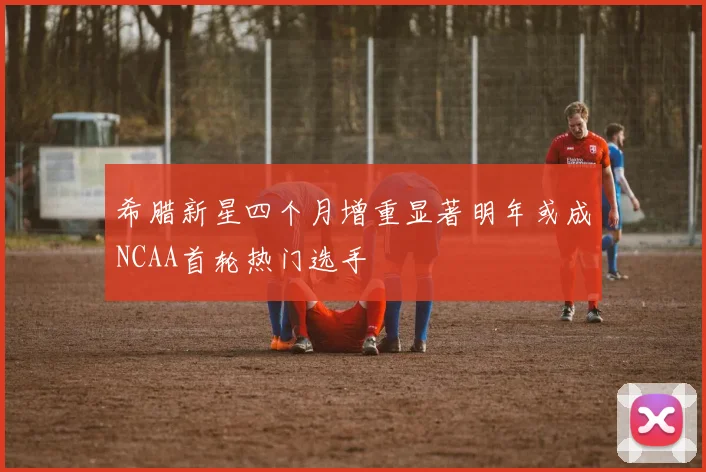 希腊新星四个月增重显著明年或成NCAA首轮热门选手