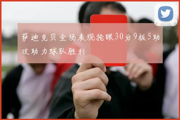 萨迪克贝全场表现抢眼30分9板5助攻助力球队胜利