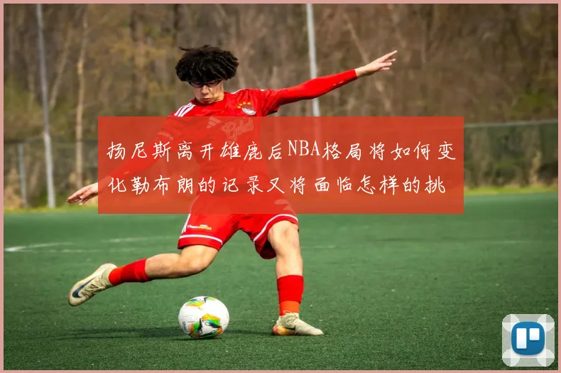 扬尼斯离开雄鹿后NBA格局将如何变化勒布朗的记录又将面临怎样的挑战