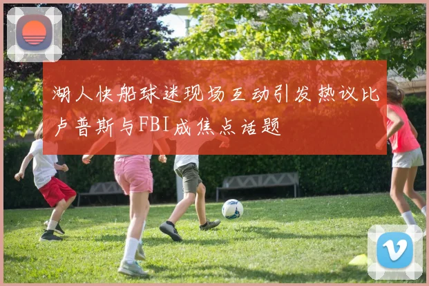湖人快船球迷现场互动引发热议比卢普斯与FBI成焦点话题