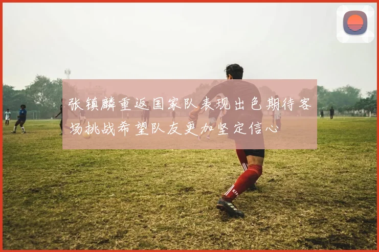 张镇麟重返国家队表现出色期待客场挑战希望队友更加坚定信心