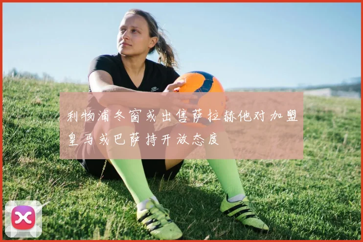 利物浦冬窗或出售萨拉赫他对加盟皇马或巴萨持开放态度