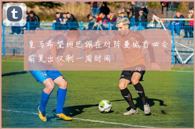 皇马希望姆巴佩在对阵曼城首回合前复出仅剩一周时间