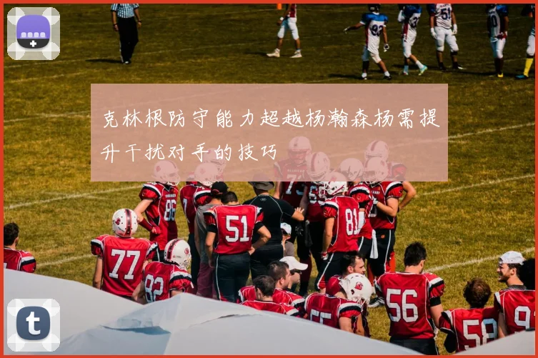 克林根防守能力超越杨瀚森杨需提升干扰对手的技巧