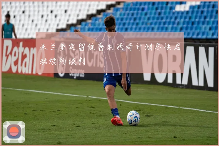 米兰坚定留住普利西奇计划尽快启动续约谈判