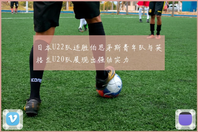日本U22队连胜伯恩茅斯青年队与英格兰U20队展现出强劲实力