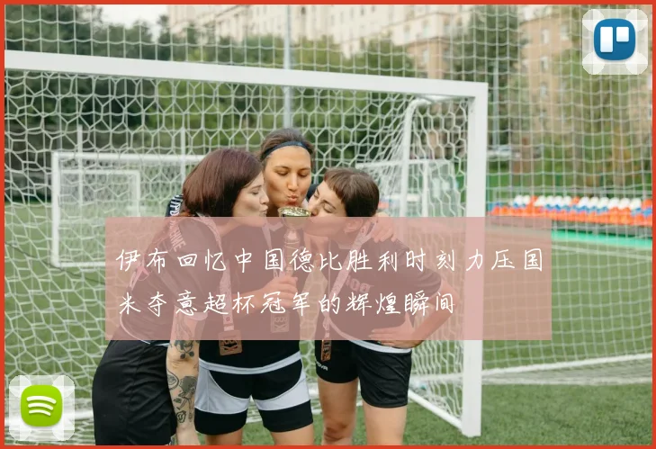 伊布回忆中国德比胜利时刻力压国米夺意超杯冠军的辉煌瞬间