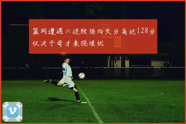 篮网遭遇六连败场均失分高达128分仅次于奇才表现堪忧