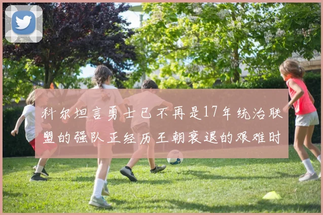 科尔坦言勇士已不再是17年统治联盟的强队正经历王朝衰退的艰难时刻