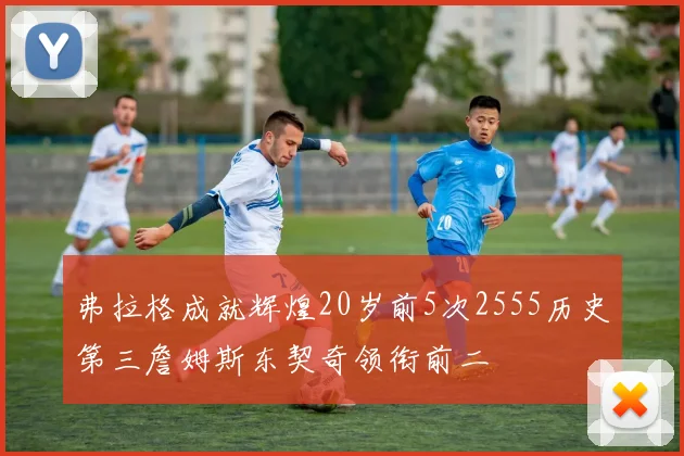 弗拉格成就辉煌20岁前5次2555历史第三詹姆斯东契奇领衔前二