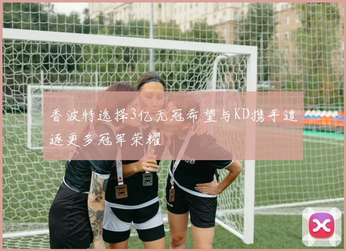 香波特选择3亿无冠希望与KD携手追逐更多冠军荣耀
