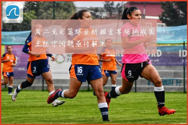 周二竞彩篮球分析掘金客场挑战国王防守问题亟待解决