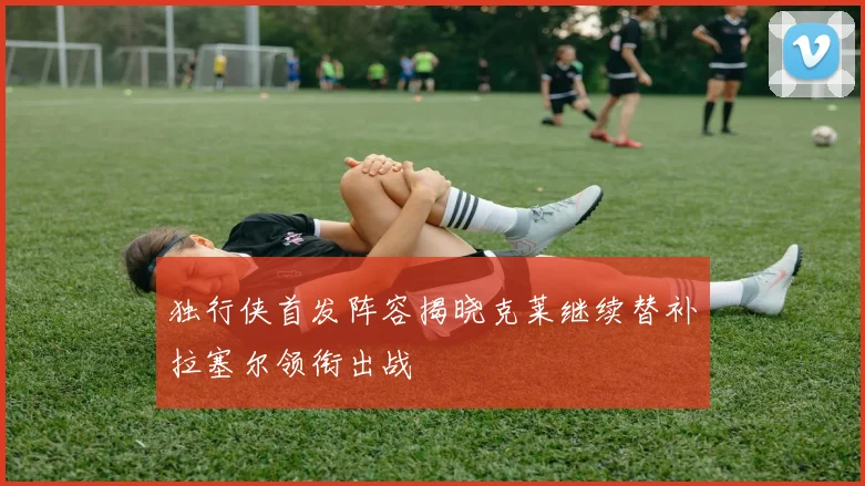 独行侠首发阵容揭晓克莱继续替补拉塞尔领衔出战
