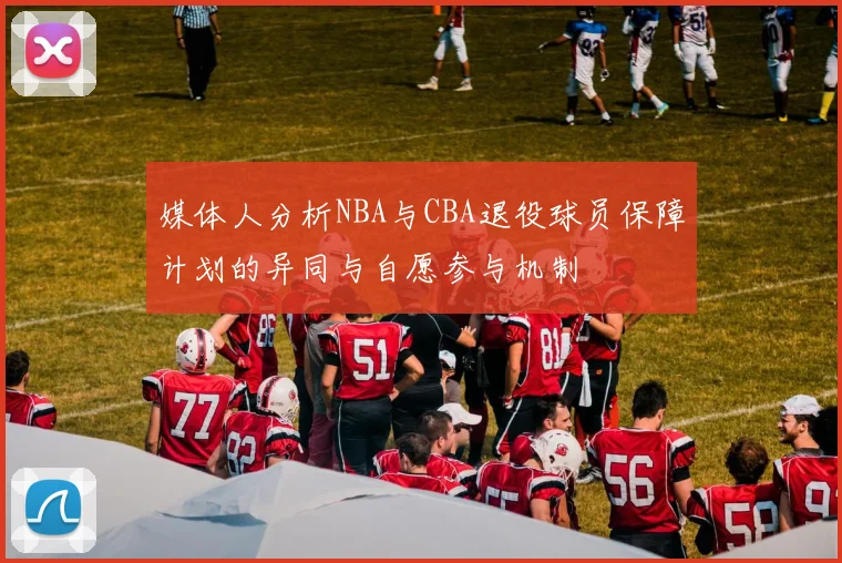 媒体人分析NBA与CBA退役球员保障计划的异同与自愿参与机制