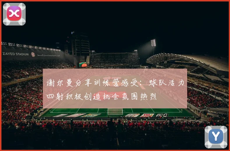 谢尔曼分享训练营感受：球队活力四射积极创造机会氛围热烈
