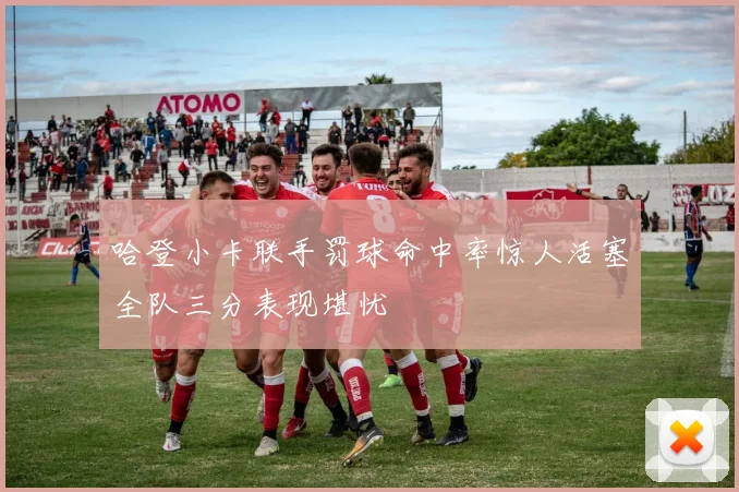 哈登小卡联手罚球命中率惊人活塞全队三分表现堪忧