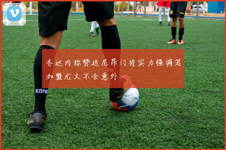 齐达内称赞迈尼昂门将实力强调若加盟尤文不会意外