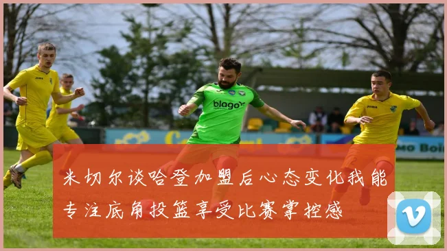 米切尔谈哈登加盟后心态变化我能专注底角投篮享受比赛掌控感