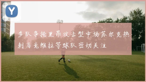 多队争抢里昂攻击型中场苏尔克热刺马竞维拉等球队密切关注