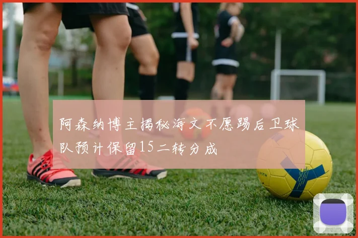 阿森纳博主揭秘海文不愿踢后卫球队预计保留15二转分成