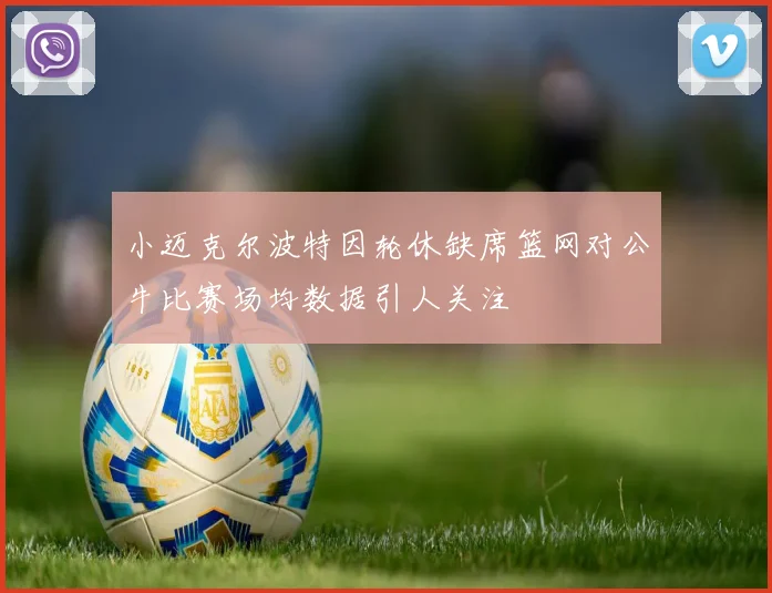 小迈克尔波特因轮休缺席篮网对公牛比赛场均数据引人关注