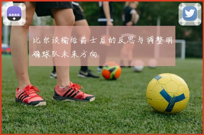 比尔谈输给爵士后的反思与调整明确球队未来方向