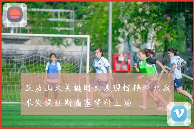 亚历山大关键时刻表现惊艳科尔战术失误让斯潘塞替补上场