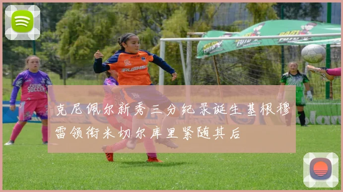 克尼佩尔新秀三分纪录诞生基根穆雷领衔米切尔库里紧随其后
