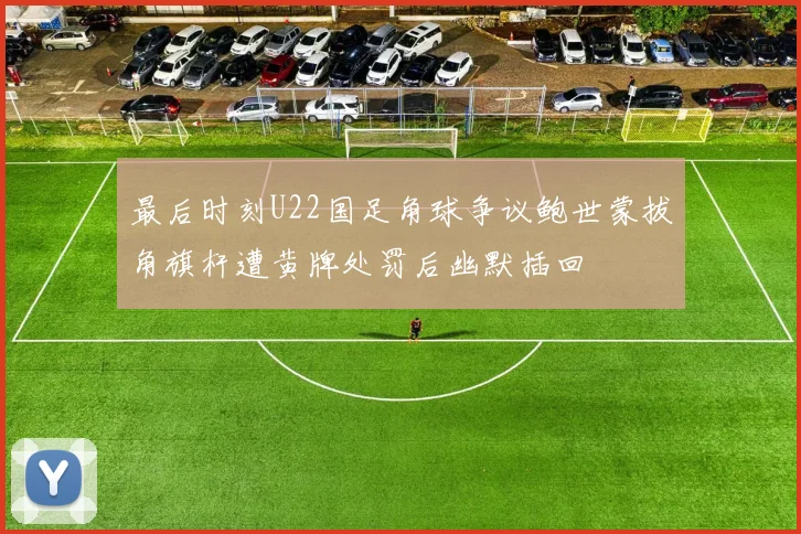 最后时刻U22国足角球争议鲍世蒙拔角旗杆遭黄牌处罚后幽默插回