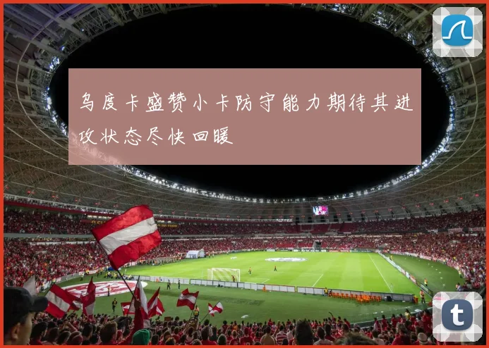 乌度卡盛赞小卡防守能力期待其进攻状态尽快回暖