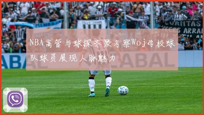 NBA高管与球探齐聚考察Woj母校球队球员展现人脉魅力