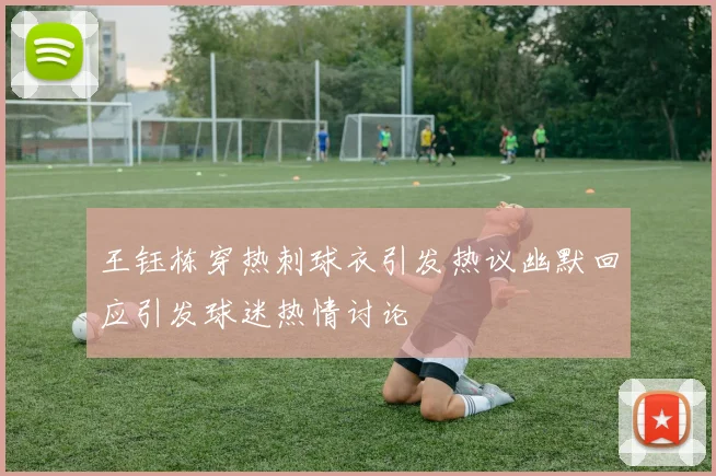王钰栋穿热刺球衣引发热议幽默回应引发球迷热情讨论